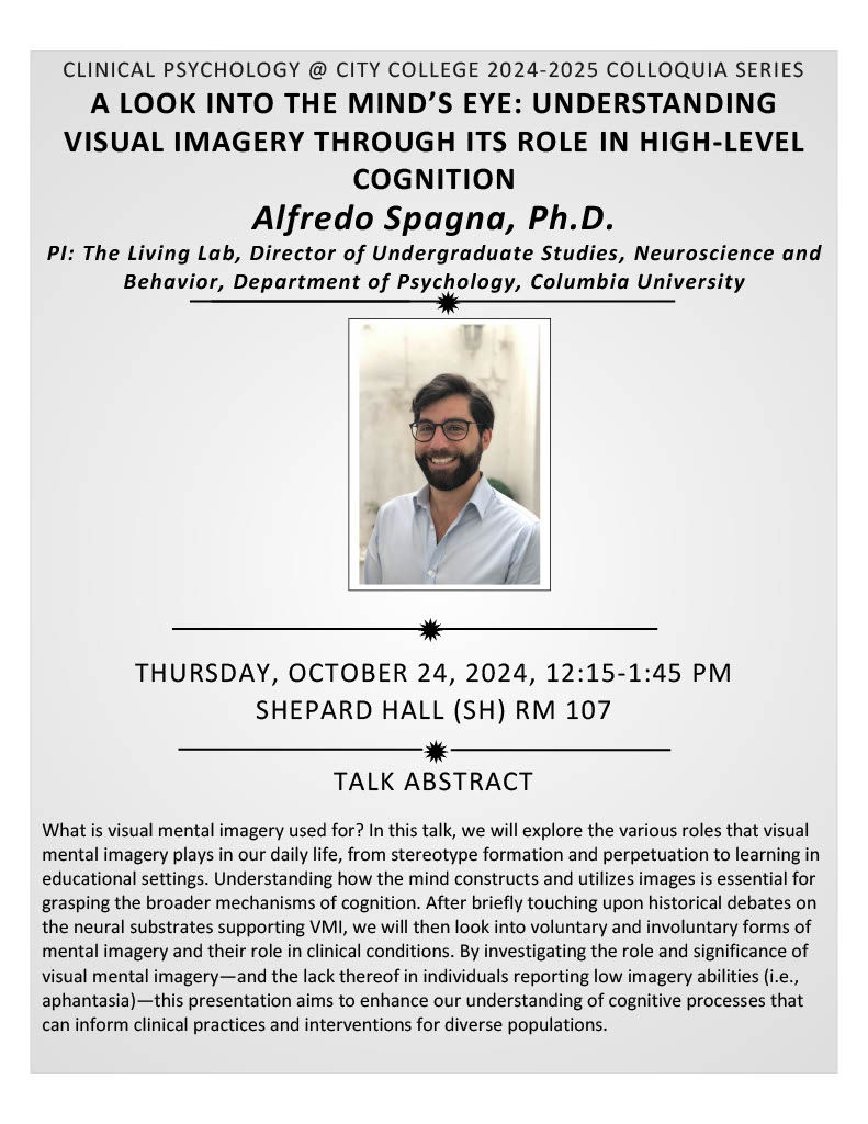 A LOOK INTO THE MIND’S EYE: UNDERSTANDING VISUAL IMAGERY THROUGH ITS ROLE IN HIGH-LEVEL COGNITION  Alfredo Spagna, Ph.D. PI: The Living Lab, Director of Undergraduate Studies, Neuroscience and Behavior, Department of Psychology, Columbia University  THURSDAY, OCTOBER 24, 2024, 12:15-1:45 PM SHEPARD HALL (SH) RM 107 TALK ABSTRACT