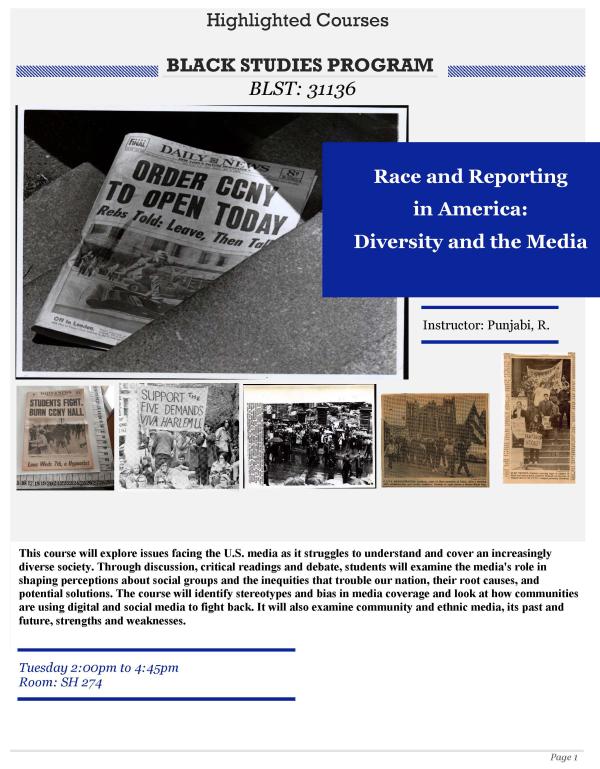 Race and Reporting in America: Diversity and the Media- This course will explore issues facing the U.S. media as it struggles to understand and cover an increasingly diverse society. Through discussion, critical readings and debate, students will examine the media's role in shaping perceptions about social groups and the inequities that trouble our nation, their root causes, and potential solutions. BLST 31136 Tuesday 2pm-4:45pm Shepard hall 274